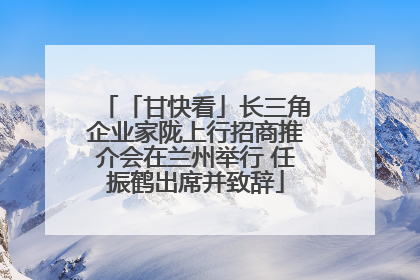 「甘快看」长三角企业家陇上行招商推介会在兰州举行 任振鹤出席并致辞