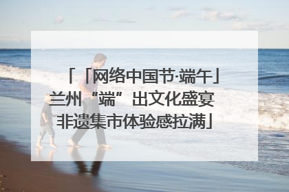 「网络中国节·端午」兰州“端”出文化盛宴 非遗集市体验感拉满