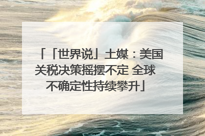 「世界说」土媒：美国关税决策摇摆不定 全球不确定性持续攀升