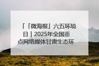 「微海报」六五环境日｜2025年全国重点网络媒体甘肃生态环保行走进凉州区