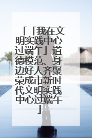「我在文明实践中心过端午」道德模范、身边好人齐聚荣成市新时代文明实践中心过端午