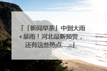 「新闻早茶」中到大雨+暴雨！河北最新预警，还有这些热点……
