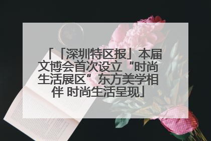「深圳特区报」本届文博会首次设立“时尚生活展区”东方美学相伴 时尚生活呈现
