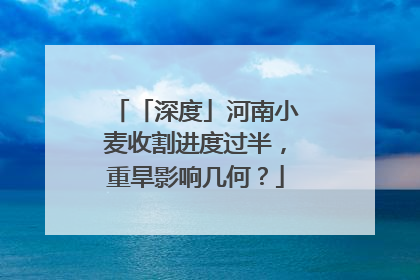 「深度」河南小麦收割进度过半，重旱影响几何？