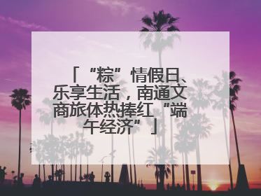 “粽”情假日、乐享生活，南通文商旅体热捧红“端午经济”