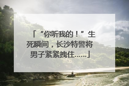 “你听我的！”生死瞬间，长沙特警将男子紧紧拽住……