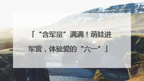 “含军量”满满！萌娃进军营，体验爱的“六一”