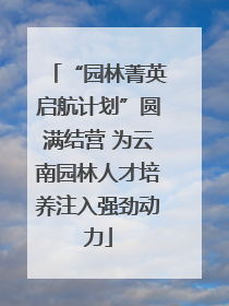 “园林菁英启航计划”圆满结营 为云南园林人才培养注入强劲动力