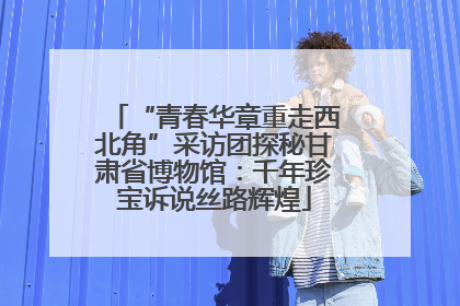 “青春华章重走西北角”采访团探秘甘肃省博物馆：千年珍宝诉说丝路辉煌