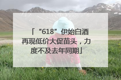 “618”伊始白酒再现低价大促苗头，力度不及去年同期