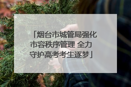 烟台市城管局强化市容秩序管理 全力守护高考考生逐梦