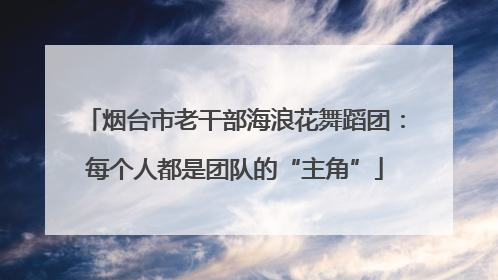 烟台市老干部海浪花舞蹈团：每个人都是团队的“主角”