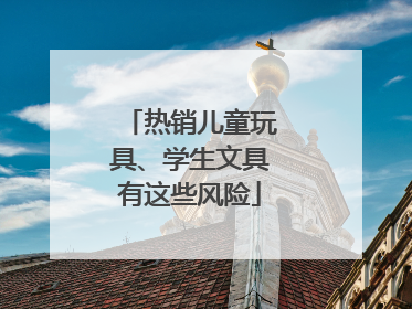 热销儿童玩具、学生文具有这些风险