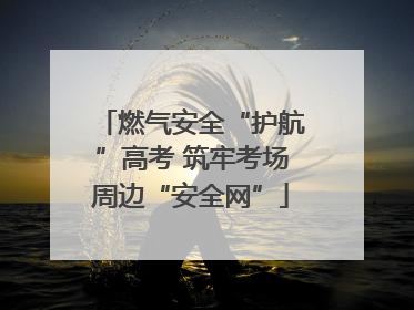 燃气安全“护航”高考 筑牢考场周边“安全网”