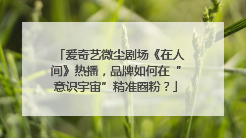 爱奇艺微尘剧场《在人间》热播，品牌如何在“意识宇宙”精准圈粉？