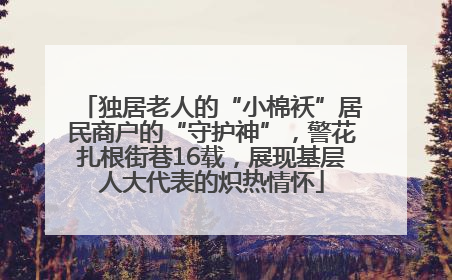 独居老人的“小棉袄”居民商户的“守护神”，警花扎根街巷16载，展现基层人大代表的炽热情怀