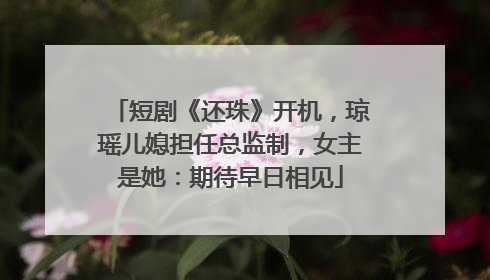 短剧《还珠》开机，琼瑶儿媳担任总监制，女主是她：期待早日相见