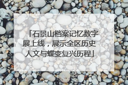 石景山档案记忆数字展上线，展示全区历史人文与蝶变复兴历程