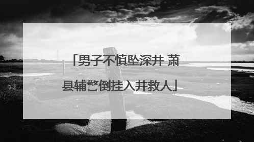 男子不慎坠深井 萧县辅警倒挂入井救人