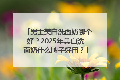 男士美白洗面奶哪个好？2025年美白洗面奶什么牌子好用？