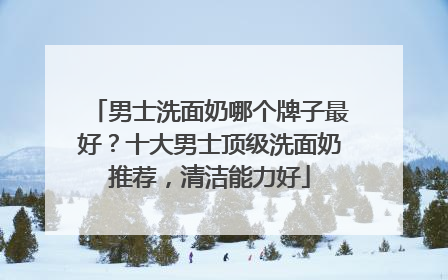 男士洗面奶哪个牌子最好？十大男士顶级洗面奶推荐，清洁能力好
