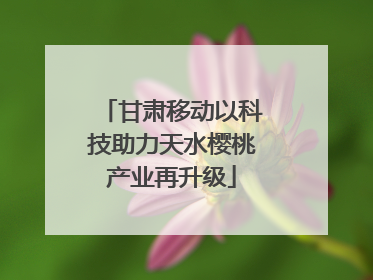 甘肃移动以科技助力天水樱桃产业再升级