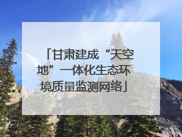 甘肃建成“天空地”一体化生态环境质量监测网络
