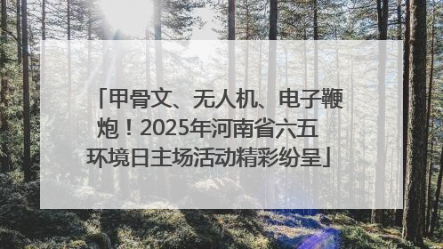 甲骨文、无人机、电子鞭炮！2025年河南省六五环境日主场活动精彩纷呈