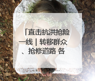 直击抗洪抢险一线｜转移群众、抢修道路 各方救援力量持续奋战
