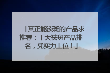 真正能淡斑的产品求推荐：十大祛斑产品排名，凭实力上位！