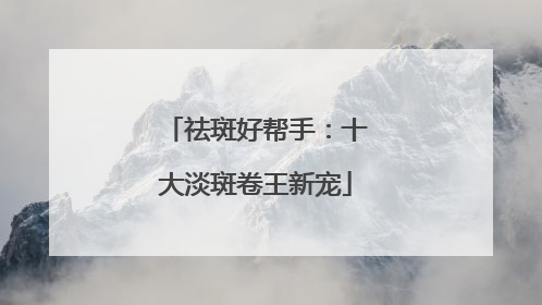 祛斑好帮手：十大淡斑卷王新宠