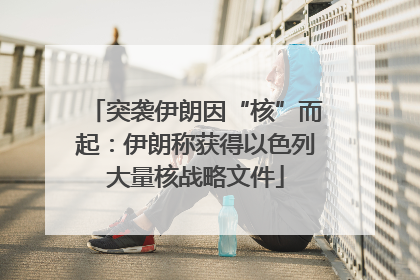 突袭伊朗因“核”而起：伊朗称获得以色列大量核战略文件