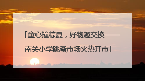 童心撞粽夏，好物趣交换——南关小学跳蚤市场火热开市