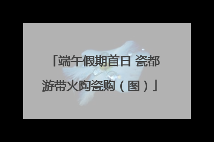 端午假期首日 瓷都游带火陶瓷购（图）
