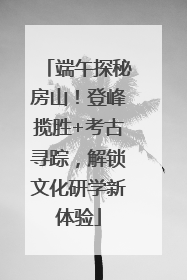 端午探秘房山！登峰揽胜+考古寻踪，解锁文化研学新体验