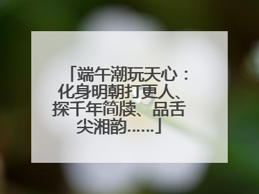 端午潮玩天心：化身明朝打更人、探千年简牍、品舌尖湘韵……