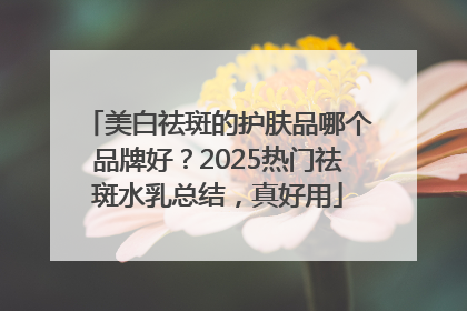 美白祛斑的护肤品哪个品牌好？2025热门祛斑水乳总结，真好用