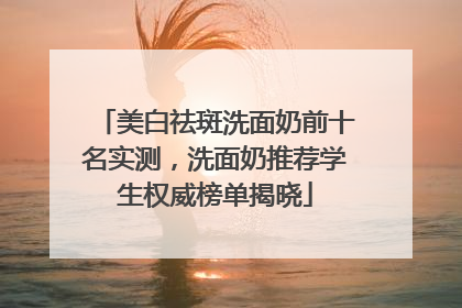 美白祛斑洗面奶前十名实测，洗面奶推荐学生权威榜单揭晓