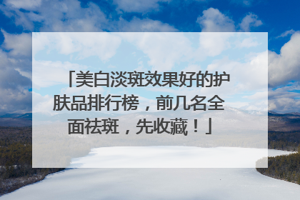 美白淡斑效果好的护肤品排行榜，前几名全面祛斑，先收藏！