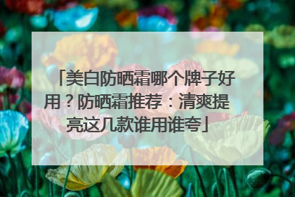 美白防晒霜哪个牌子好用？防晒霜推荐：清爽提亮这几款谁用谁夸