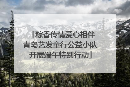 粽香传情爱心相伴 青岛艺发童行公益小队开展端午特别行动