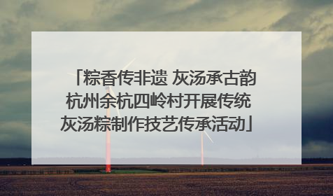 粽香传非遗 灰汤承古韵 杭州余杭四岭村开展传统灰汤粽制作技艺传承活动