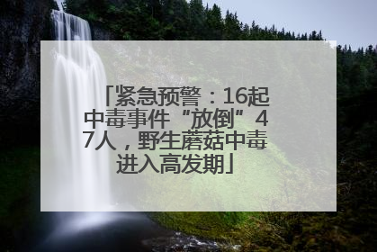 紧急预警：16起中毒事件“放倒”47人，野生蘑菇中毒进入高发期