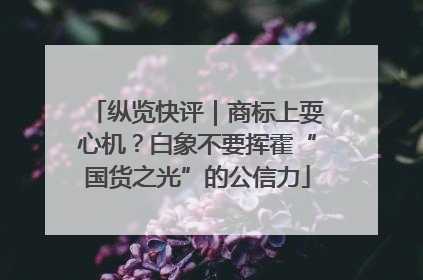 纵览快评｜商标上耍心机？白象不要挥霍“国货之光”的公信力