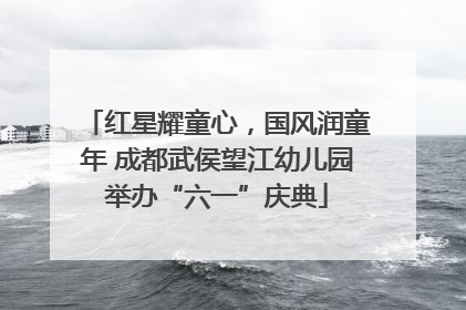 红星耀童心，国风润童年 成都武侯望江幼儿园举办“六一”庆典