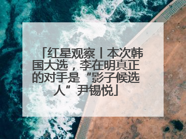 红星观察丨本次韩国大选，李在明真正的对手是“影子候选人”尹锡悦