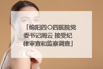 绵阳四〇四医院党委书记周云 接受纪律审查和监察调查