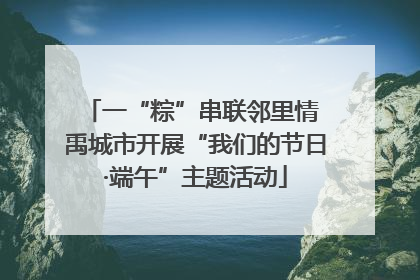 一“粽”串联邻里情 禹城市开展“我们的节日·端午”主题活动