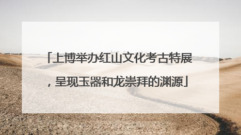 上博举办红山文化考古特展，呈现玉器和龙崇拜的渊源