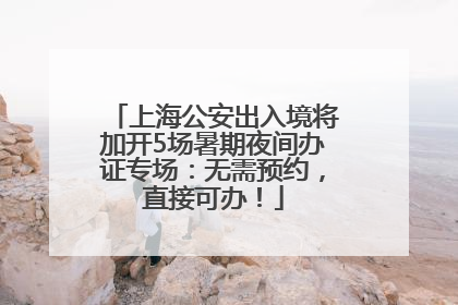 上海公安出入境将加开5场暑期夜间办证专场：无需预约，直接可办！